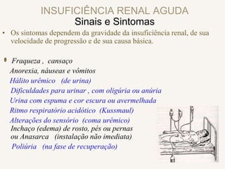 INSUFICIÊNCIA RENAL AGUDA
Sinais e Sintomas
• Os sintomas dependem da gravidade da insuficiência renal, de sua
velocidade de progressão e de sua causa básica.
Fraqueza , cansaço
Anorexia, náuseas e vômitos
Hálito urêmico (de urina)
Dificuldades para urinar , com oligúria ou anúria
Urina com espuma e cor escura ou avermelhada
Ritmo respiratório acidótico (Kussmaul)
Alterações do sensório (coma urêmico)
Inchaço (edema) de rosto, pés ou pernas
ou Anasarca (instalação não imediata)
Poliúria (na fase de recuperação)
 