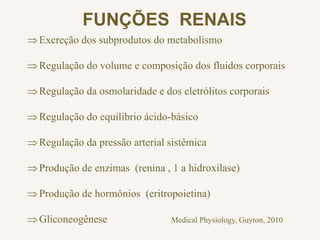 FUNÇÕES RENAIS
Excreção dos subprodutos do metabolismo
Regulação do volume e composição dos fluidos corporais
Regulação da osmolaridade e dos eletrólitos corporais
Regulação do equilíbrio ácido-básico
Regulação da pressão arterial sistêmica
Produção de enzimas (renina , 1 a hidroxilase)
Produção de hormônios (eritropoietina)
Gliconeogênese Medical Physiology, Guyton, 2010
 