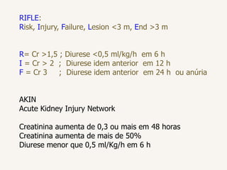 RIFLE:
Risk, Injury, Failure, Lesion <3 m, End >3 m
R= Cr >1,5 ; Diurese <0,5 ml/kg/h em 6 h
I = Cr > 2 ; Diurese idem anterior em 12 h
F = Cr 3 ; Diurese idem anterior em 24 h ou anúria
AKIN
Acute Kidney Injury Network
Creatinina aumenta de 0,3 ou mais em 48 horas
Creatinina aumenta de mais de 50%
Diurese menor que 0,5 ml/Kg/h em 6 h
 