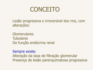 CONCEITO
Lesão progressiva e irreversível dos rins, com
alterações:
Glomerulares
Tubulares
Da função endócrina renal
Sempre existe:
Alteração da taxa de filtração glomerular
Presença de lesão parenquimatosa progressiva
 