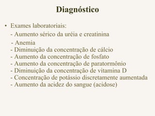Diagnóstico
• Exames laboratoriais:
- Aumento sérico da uréia e creatinina
- Anemia
- Diminuição da concentração de cálcio
- Aumento da concentração de fosfato
- Aumento da concentração de paratormônio
- Diminuição da concentração de vitamina D
- Concentração de potássio discretamente aumentada
- Aumento da acidez do sangue (acidose)
 