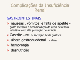 Complicações da Insuficiência
Renal
GASTROINTESTINAIS
 náuseas , vômitos e falta de apetite -
gosto metálico e decomposição da uréia pela flora
intestinal com alta produção de amônia
Gastrite – PTH > secreção ácida gástrica
 úlcera gastroduodenal - idem
 hemorragia
 desnutrição
 