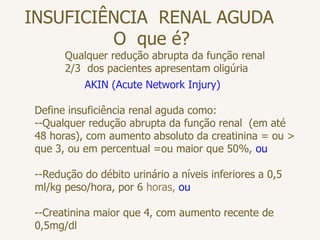 INSUFICIÊNCIA RENAL AGUDA
O que é?
Qualquer redução abrupta da função renal
2/3 dos pacientes apresentam oligúria
AKIN (Acute Network Injury)
Define insuficiência renal aguda como:
--Qualquer redução abrupta da função renal (em até
48 horas), com aumento absoluto da creatinina = ou >
que 3, ou em percentual =ou maior que 50%, ou
--Redução do débito urinário a níveis inferiores a 0,5
ml/kg peso/hora, por 6 horas, ou
--Creatinina maior que 4, com aumento recente de
0,5mg/dl
 