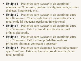 • Estágio 1 - Pacientes com clearance de creatinina
maiores que 90 ml/min, porém com alguma doença como
diabetes, hipertensão etc...
• Estágio 2 - Pacientes com clearance de creatinina entre
60 e 89 ml/min. Chamada de fase de pré-insuficiência
renal onde há pequenas perdas na função renal.
• Estágio 3 - Pacientes com clearance de creatinina entre
30 e 59 ml/min. Esta é a fase de insuficiência renal
crônica declarada.
• Estágio 4 - Pacientes com clearance de creatinina entre
15 e 29 ml/min. Está é a fase pré-diálise onde os
primeiros sintomas começam a aparecer.
• Estágio 5 - Pacientes com clearance de creatinina menor
que 15 ml/min. Está é a chamada fase de insuficiência
renal terminal.
 
