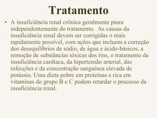 Tratamento
• A insuficiência renal crônica geralmente piora
independentemente do tratamento. As causas da
insuficiência renal devem ser corrigidas o mais
rapidamente possível, com ações que incluem a correção
dos desequilíbrios de sódio, de água e ácido-básicos, a
remoção de substâncias tóxicas dos rins, o tratamento da
insuficiência cardíaca, da hipertensão arterial, das
infecções e da concentração sanguínea elevada de
potássio. Uma dieta pobre em proteínas e rica em
vitaminas do grupo B e C podem retardar o processo da
insuficiência renal.
 