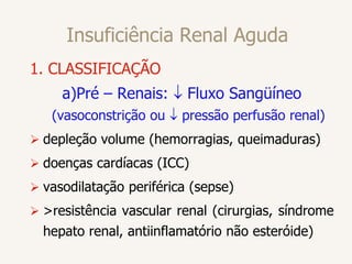 Insuficiência Renal Aguda
1. CLASSIFICAÇÃO
a)Pré – Renais:  Fluxo Sangüíneo
(vasoconstrição ou  pressão perfusão renal)
 depleção volume (hemorragias, queimaduras)
 doenças cardíacas (ICC)
 vasodilatação periférica (sepse)
 >resistência vascular renal (cirurgias, síndrome
hepato renal, antiinflamatório não esteróide)
 
