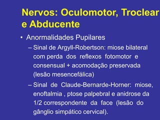 • Anormalidades Pupilares
– Sinal de Argyll-Robertson: miose bilateral
com perda dos reflexos fotomotor e
consensual + acomodação preservada
(lesão mesencefálica)
– Sinal de Claude-Bernarde-Horner: miose,
enoftalmia , ptose palpebral e anidrose da
1/2 correspondente da face (lesão do
gânglio simpático cervical).
Nervos: Oculomotor, Troclear
e Abducente
 