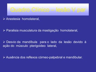Quadro Clínico – lesão V par
 Anestesia homolateral,
 Paralisia musculatura da mastigação homolateral,
 Desvio da mandíbula para o lado da lesão devido à
ação do músculo pterigoideo lateral,
 Ausência dos reflexos córneo-palpebral e mandibular.
 