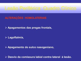 Lesão Periférica: Quadro Clínico
ALTERAÇÕES HOMOLATERAIS
 Apagamentos das pregas frontais,
 Lagoftalmia,
 Apagamento do sulco nasogeniano,
 Desvio da comissura labial contra lateral à lesão.
 