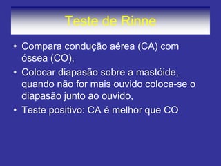 Teste de Rinne
• Compara condução aérea (CA) com
óssea (CO),
• Colocar diapasão sobre a mastóide,
quando não for mais ouvido coloca-se o
diapasão junto ao ouvido,
• Teste positivo: CA é melhor que CO
 