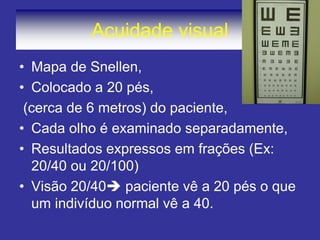 Acuidade visual
• Mapa de Snellen,
• Colocado a 20 pés,
(cerca de 6 metros) do paciente,
• Cada olho é examinado separadamente,
• Resultados expressos em frações (Ex:
20/40 ou 20/100)
• Visão 20/40 paciente vê a 20 pés o que
um indivíduo normal vê a 40.
 