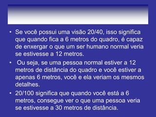 • Se você possui uma visão 20/40, isso significa
que quando fica a 6 metros do quadro, é capaz
de enxergar o que um ser humano normal veria
se estivesse a 12 metros.
• Ou seja, se uma pessoa normal estiver a 12
metros de distância do quadro e você estiver a
apenas 6 metros, você e ela veriam os mesmos
detalhes.
• 20/100 significa que quando você está a 6
metros, consegue ver o que uma pessoa veria
se estivesse a 30 metros de distância.
 