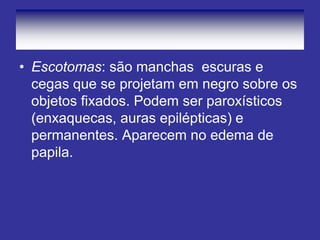 • Escotomas: são manchas escuras e
cegas que se projetam em negro sobre os
objetos fixados. Podem ser paroxísticos
(enxaquecas, auras epilépticas) e
permanentes. Aparecem no edema de
papila.
 