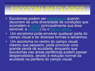 ESCOTOMA PATOLÓGICO
• Escotomas podem ser patológicos quando
decorrem de uma diversidade de condições que
acometem a retina (principalmente sua área
sensível, a mácula) ou o nervo óptico.
• Um escotoma pode envolver qualquer parte do
campo visual e ter diversas formas e tamanhos.
• Um escotoma no centro do campo visual,
mesmo que pequeno, pode provocar uma
grande perda de acuidade, enquanto que
escotomas nas áreas periféricas podem passar
despercebidos, devido à redução normal da
acuidade na periferia do campo visual.
 