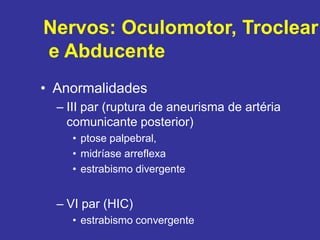 • Anormalidades
– III par (ruptura de aneurisma de artéria
comunicante posterior)
• ptose palpebral,
• midríase arreflexa
• estrabismo divergente
– VI par (HIC)
• estrabismo convergente
Nervos: Oculomotor, Troclear
e Abducente
 