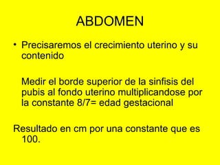 ABDOMEN Precisaremos el crecimiento uterino y su contenido Medir el borde superior de la sinfisis del pubis al fondo uterino multiplicandose por la constante 8/7= edad gestacional Resultado en cm por una constante que es 100. 
