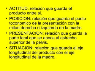 ACTITUD: relación que guarda el producto entre si. POSICION: relación que guarda el punto toconomico de la presentación con la mitad derecha o izquierda de la madre PRESENTACION: relación que guarda la parte fetal que se aboca al estrecho superior de la pelvis. SITUACION: relación que guarda el eje longitudinal del producto con el eje longitudinal de la madre. 