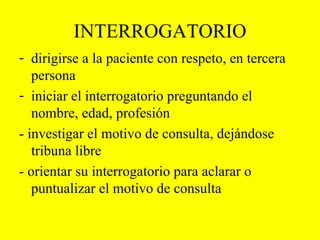 INTERROGATORIO dirigirse a la paciente con respeto, en tercera persona  iniciar el interrogatorio preguntando el nombre, edad, profesión  - investigar el motivo de consulta, dejándose tribuna libre - orientar su interrogatorio para aclarar o puntualizar el motivo de consulta 