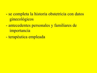 - se completa la historia obstetricia con datos ginecológicos - antecedentes personales y familiares de importancia - terapéutica empleada 