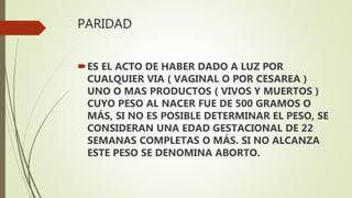 PARIDAD
ES EL ACTO DE HABER DADO A LUZ POR
CUALQUIER VIA ( VAGINAL O POR CESAREA )
UNO O MAS PRODUCTOS ( VIVOS Y MUERTOS )
CUYO PESO AL NACER FUE DE 500 GRAMOS O
MÁS, SI NO ES POSIBLE DETERMINAR EL PESO, SE
CONSIDERAN UNA EDAD GESTACIONAL DE 22
SEMANAS COMPLETAS O MÁS. SI NO ALCANZA
ESTE PESO SE DENOMINA ABORTO.
 