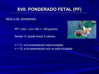 XVII. PONDERADO FETAL (PF)
REGLA DE JOHNSONS
PF = (AU – n) x 155 +- 100 gramos.
Donde “n” puede tomar 2 valores:
n = 11, si la presentación está encajada.
n = 12, si la presentación aún no está encajada.
 