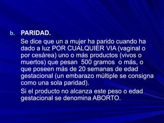 b. PARIDAD.
Se dice que un a mujer ha parido cuando ha
dado a luz POR CUALQUIER VIA (vaginal o
por cesárea) uno o más productos (vivos o
muertos) que pesan 500 gramos o más, o
que poseen más de 20 semanas de edad
gestacional (un embarazo múltiple se consigna
como una sola paridad).
Si el producto no alcanza este peso o edad
gestacional se denomina ABORTO.
 