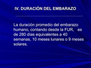 IV. DURACIÓN DEL EMBARAZO
La duración promedio del embarazo
humano, contando desde la FUR, es
de 280 días equivalentes a 40
semanas, 10 meses lunares o 9 meses
solares.
 