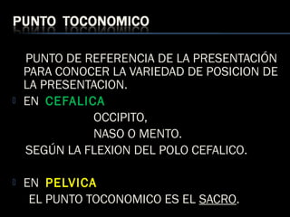 PUNTO DE REFERENCIA DE LA PRESENTACIÓN
PARA CONOCER LA VARIEDAD DE POSICION DE
LA PRESENTACION.
 EN CEFALICA
OCCIPITO,
NASO O MENTO.
SEGÚN LA FLEXION DEL POLO CEFALICO.
 EN PELVICA
EL PUNTO TOCONOMICO ES EL SACRO.
 