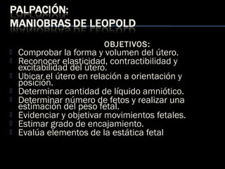 OBJETIVOS:
 Comprobar la forma y volumen del útero.
 Reconocer elasticidad, contractibilidad y
excitabilidad del útero.
 Ubicar el útero en relación a orientación y
posición.
 Determinar cantidad de líquido amniótico.
 Determinar número de fetos y realizar una
estimación del peso fetal.
 Evidenciar y objetivar movimientos fetales.
 Estimar grado de encajamiento.
 Evalúa elementos de la estática fetal
 
