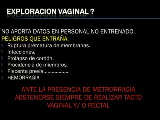 NO APORTA DATOS EN PERSONAL NO ENTRENADO.
PELIGROS QUE ENTRAÑA:
 Ruptura prematura de membranas.
 Infecciones.
 Prolapso de cordón.
 Procidencia de miembros.
 Placenta previa..................
 HEMORRAGIA
ANTE LA PRESENCIA DE METRORRAGIA
ABSTENERSE SIEMPRE DE REALIZAR TACTO
VAGINAL Y/ O RECTAL
 