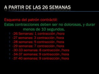 Esquema del patrón contráctil:
Estas contracciones deben ser no dolorosas, y durar
menos de 10 segundos.
 - 26 Semanas: 1 contracción /hora
 - 27 semanas: 3 contracción /hora
 - 28 semanas: 5 contracción /hora
 - 29 semanas: 7 contracción /hora
 - 30-33 semanas: 8 contracción /hora
 - 34-37 semanas: 9 contracción /hora
 - 37-40 semanas: 9 contracción /hora
 