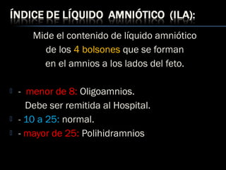 Mide el contenido de líquido amniótico
de los 4 bolsones que se forman
en el amnios a los lados del feto.
 -  menor de 8: Oligoamnios.
Debe ser remitida al Hospital.
 - 10 a 25: normal.
 - mayor de 25: Polihidramnios
 