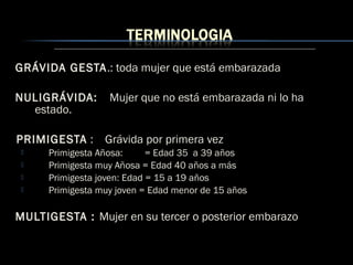 GRÁVIDA GESTA.: toda mujer que está embarazada
NULIGRÁVIDA: Mujer que no está embarazada ni lo ha
estado.
PRIMIGESTA : Grávida por primera vez
 Primigesta Añosa: = Edad 35 a 39 años
 Primigesta muy Añosa = Edad 40 años a más
 Primigesta joven: Edad = 15 a 19 años
 Primigesta muy joven = Edad menor de 15 años
MULTIGESTA : Mujer en su tercer o posterior embarazo
 