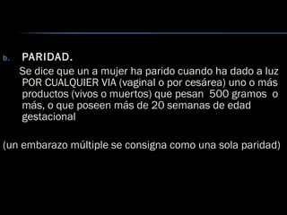 b. PARIDAD.
Se dice que un a mujer ha parido cuando ha dado a luz
POR CUALQUIER VIA (vaginal o por cesárea) uno o más
productos (vivos o muertos) que pesan 500 gramos o
más, o que poseen más de 20 semanas de edad
gestacional
(un embarazo múltiple se consigna como una sola paridad)
 