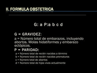 G: a P:a b c d
G = GRAVIDEZ:
a = Número total de embarazos, incluyendo
abortos. Molas hidatiformes y embarazo
ectópicos.
P = PARIDAD:
a = Número total de recién nacidos a término
b = Número total de recién nacidos prematuros
c = Número total de abortos
d = Número total de hijos vivos actualmente
 