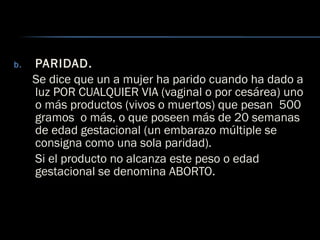 b. PARIDAD.
Se dice que un a mujer ha parido cuando ha dado a
luz POR CUALQUIER VIA (vaginal o por cesárea) uno
o más productos (vivos o muertos) que pesan 500
gramos o más, o que poseen más de 20 semanas
de edad gestacional (un embarazo múltiple se
consigna como una sola paridad).
Si el producto no alcanza este peso o edad
gestacional se denomina ABORTO.
 