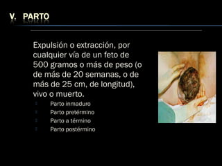 Expulsión o extracción, por
cualquier vía de un feto de
500 gramos o más de peso (o
de más de 20 semanas, o de
más de 25 cm, de longitud),
vivo o muerto.
 Parto inmaduro
 Parto pretérmino
 Parto a término
 Parto postérmino
 