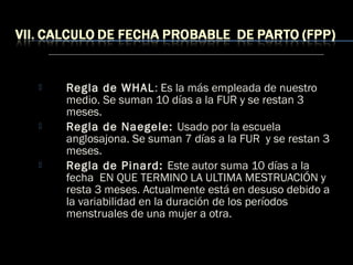  Regla de WHAL: Es la más empleada de nuestro
medio. Se suman 10 días a la FUR y se restan 3
meses.
 Regla de Naegele: Usado por la escuela
anglosajona. Se suman 7 días a la FUR y se restan 3
meses.
 Regla de Pinard: Este autor suma 10 días a la
fecha EN QUE TERMINO LA ULTIMA MESTRUACIÓN y
resta 3 meses. Actualmente está en desuso debido a
la variabilidad en la duración de los períodos
menstruales de una mujer a otra.
 