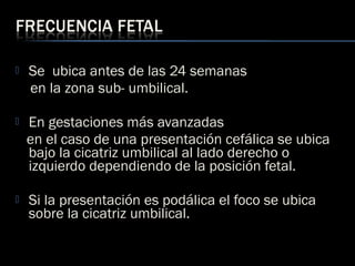  Se ubica antes de las 24 semanas
en la zona sub- umbilical.
 En gestaciones más avanzadas
en el caso de una presentación cefálica se ubica
bajo la cicatriz umbilical al lado derecho o
izquierdo dependiendo de la posición fetal.
 Si la presentación es podálica el foco se ubica
sobre la cicatriz umbilical.
 