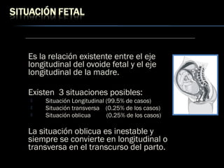 Es la relación existente entre el eje
longitudinal del ovoide fetal y el eje
longitudinal de la madre.
Existen 3 situaciones posibles:
 Situación Longitudinal (99.5% de casos)
 Situación transversa (0.25% de los casos)
 Situación oblicua (0.25% de los casos)
La situación oblicua es inestable y
siempre se convierte en longitudinal o
transversa en el transcurso del parto.
 
