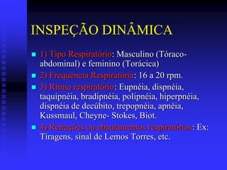 INSPEÇÃO DINÂMICA
   1) Tipo Respiratório: Masculino (Tóraco-
    abdominal) e feminino (Torácica)
   2) Frequência Respiratória: 16 a 20 rpm.
   3) Ritmo respiratório: Eupnéia, dispnéia,
    taquipnéia, bradipnéia, polipnéia, hiperpnéia,
    dispnéia de decúbito, trepopnéia, apnéia,
    Kussmaul, Cheyne- Stokes, Biot.
   4) Retrações ou abaulamentos respiratórios: Ex:
    Tiragens, sinal de Lemos Torres, etc.
 