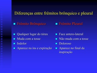 Diferenças entre frêmitos brônquico e pleural

   Frêmito Brônquico               Frêmito Pleural

   Qualquer lugar do tórax         Face antero-lateral
   Muda com a tosse                Não muda com a tosse
   Indolor                         Doloroso
   Aparece na ins e expiração      Aparece no final da
                                     inspiração
 