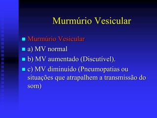 Murmúrio Vesicular
 Murmúrio Vesicular
 a) MV normal
 b) MV aumentado (Discutível).
 c) MV diminuído (Pneumopatias ou
  situações que atrapalhem a transmissão do
  som)
 