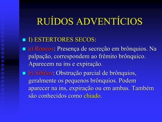 RUÍDOS ADVENTÍCIOS
   I) ESTERTORES SECOS:
   a) Roncos: Presença de secreção em brônquios. Na
    palpação, correspondem ao frêmito brônquico.
    Aparecem na ins e expiração.
   b) Sibilos: Obstrução parcial de brônquios,
    geralmente os pequenos brônquios. Podem
    aparecer na ins, expiração ou em ambas. Também
    são conhecidos como chiado.
 