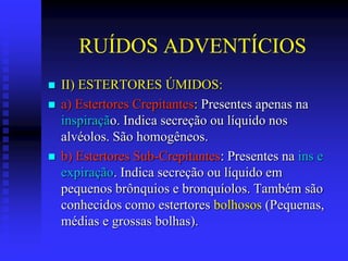RUÍDOS ADVENTÍCIOS
   II) ESTERTORES ÚMIDOS:
   a) Estertores Crepitantes: Presentes apenas na
    inspiração. Indica secreção ou líquido nos
    alvéolos. São homogêneos.
   b) Estertores Sub-Crepitantes: Presentes na ins e
    expiração. Indica secreção ou líquido em
    pequenos brônquios e bronquíolos. Também são
    conhecidos como estertores bolhosos (Pequenas,
    médias e grossas bolhas).
 