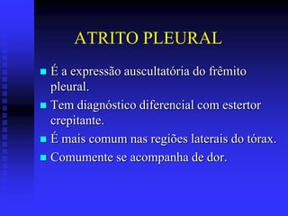 ATRITO PLEURAL
 É a expressão auscultatória do frêmito
  pleural.
 Tem diagnóstico diferencial com estertor
  crepitante.
 É mais comum nas regiões laterais do tórax.
 Comumente se acompanha de dor.
 
