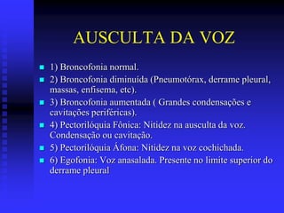 AUSCULTA DA VOZ
   1) Broncofonia normal.
   2) Broncofonia diminuída (Pneumotórax, derrame pleural,
    massas, enfisema, etc).
   3) Broncofonia aumentada ( Grandes condensações e
    cavitações periféricas).
   4) Pectorilóquia Fônica: Nitidez na ausculta da voz.
    Condensação ou cavitação.
   5) Pectorilóquia Áfona: Nitidez na voz cochichada.
   6) Egofonia: Voz anasalada. Presente no limite superior do
    derrame pleural
 