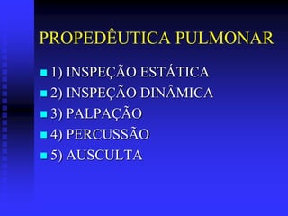 PROPEDÊUTICA PULMONAR
 1) INSPEÇÃO ESTÁTICA
 2) INSPEÇÃO DINÂMICA
 3) PALPAÇÃO
 4) PERCUSSÃO
 5) AUSCULTA
 
