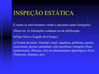 INSPEÇÃO ESTÁTICA
É como se estivéssemos vendo o paciente numa fotografia.
Observar: a) Alterações cutâneas ou de pilificação.
b)Tipo físico (Ângulo de Charpy).
c) Forma do tórax: Normal, tonel, raquítico, pirifome, pectus
escavatum, pectus carinatum, cifo-escoliose, retrações fixas
(atelectasias, fibroses, etc) ou abaulamentos patológicos fixos
(Tumores, fraturas, etc).
 