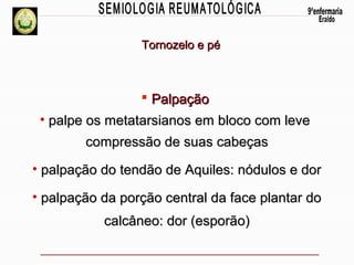 Tornozelo e pé

 Palpação
• palpe os metatarsianos em bloco com leve
compressão de suas cabeças
• palpação do tendão de Aquiles: nódulos e dor
• palpação da porção central da face plantar do
calcâneo: dor (esporão)

 